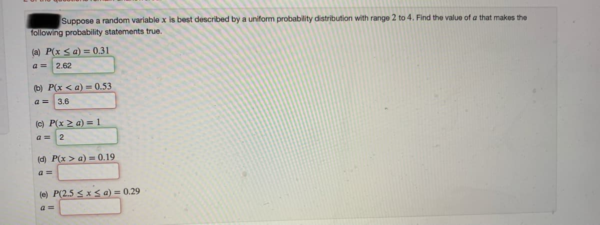 Suppose a random variable x is best described by a uniform probability distribution with range 2 to 4. Find the value of a that makes the
following probability statements true.
(a) P(x < a) = 0.31
a =
2.62
(b) P(x < a) = 0.53
a =
3.6
(c) P(x > a) = 1
a =
2
(d) P(x > a) = 0.19
a =
(e) P(2.5 < x < a) = 0.29
a =
