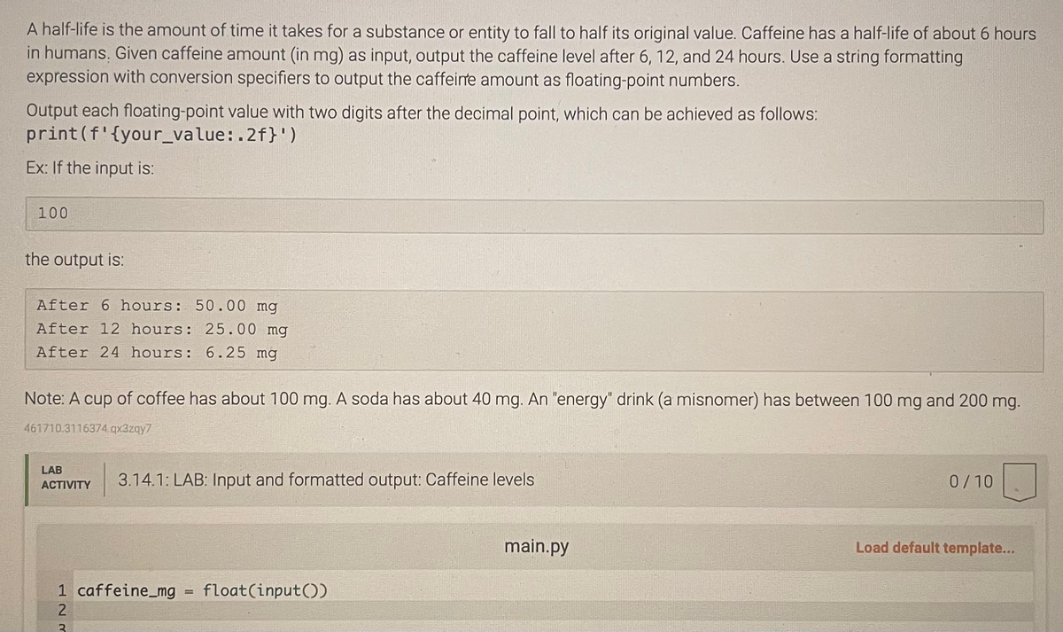 A half-life is the amount of time it takes for a substance or entity to fall to half its original value. Caffeine has a half-life of about 6 hours
in humans. Given caffeine amount (in mg) as input, output the caffeine level after 6, 12, and 24 hours. Use a string formatting
expression with conversion specifiers to output the caffeine amount as floating-point numbers.
Output each floating-point value with two digits after the decimal point, which can be achieved as follows:
print (f' {your_value:.2f}')
Ex: If the input is:
100
the output is:
After 6 hours: 50.00 mg
After 12 hours: 25.00 mg
After 24 hours: 6.25 mg
Note: A cup of coffee has about 100 mg. A soda has about 40 mg. An "energy" drink (a misnomer) has between 100 mg and 200 mg.
461710.3116374.qx3zqy7
LAB
ACTIVITY
3.14.1: LAB: Input and formatted output: Caffeine levels
1 caffeine_mg = float(input())
2
3
main.py
0/10
Load default template...