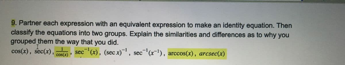 9. Partner each expression with an equivalent expression to make an identity equation. Then
classify the equations into two groups. Explain the similarities and differences as to why you
grouped them the way that you did.
cos(x), sec(x), ,
sec (x), (secx), sec (x-1), arccos(x), arcsec(x)
cos(x)
