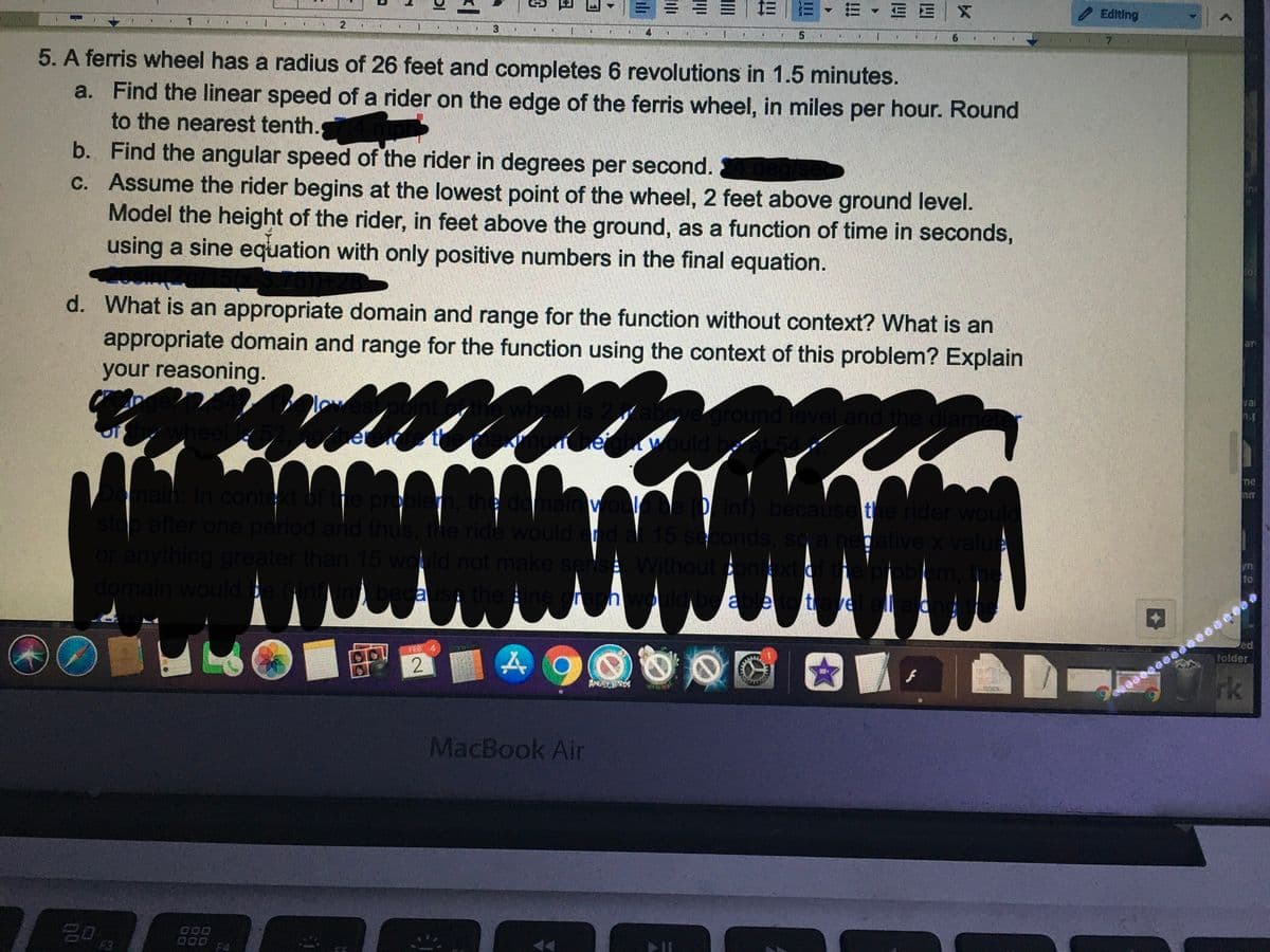 E X
Editing
3
4
7.
5. A ferris wheel has
radius of 26 feet and completes 6 revolutions in 1.5 minutes.
a. Find the linear speed of a rider on the edge of the ferris wheel, in miles per hour. Round
to the nearest tenth.
b. Find the angular speed of the rider in degrees per second.
c. Assume the rider begins at the lowest point of the wheel, 2 feet above ground level.
Model the height of the rider, in feet above the ground, as a function of time in seconds,
using a sine equation with only positive numbers in the final equation.
d. What is an appropriate domain and range for the function without context? What is an
appropriate domain and range for the function using the context of this problem? Explain
your reasoning.
arn
vai
wheel is 2
ground level and the
would be a
n.f
me
aih: In conte
after one period and thus, the ride would end at 15 seconds, so a negative x value
or anything greater than 15 would not make serse Without cont
domain would
je proplem, the domain
P inf) because the rider would
yn.
to
becausp the
able to trae
ed
FEB 4
folder
rk
ANGBRDS
MacBook Air
20
000
F3
F4
四
!!!
