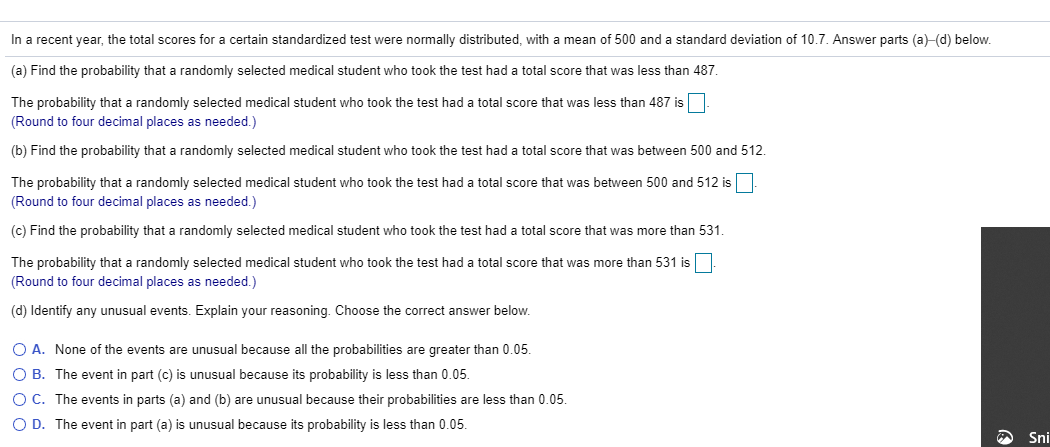 In a recent year, the total scores for a certain standardized test were normally distributed, with a mean of 500 and a standard deviation of 10.7. Answer parts (a)-(d) below.
(a) Find the probability that a randomly selected medical student who took the test had a total score that was less than 487.
The probability that a randomly selected medical student who took the test had a total score that was less than 487 is
(Round to four decimal places as needed.)
(b) Find the probability that a randomly selected medical student who took the test had a total score that was between 500 and 512.
The probability that a randomly selected medical student who took the test had a total score that was between 500 and 512 is
(Round to four decimal places as needed.)
(c) Find the probability that a randomly selected medical student who took the test had a total score that was more than 531.
The probability that a randomly selected medical student who took the test had a total score that was more than 531 is
(Round to four decimal places as needed.)
(d) Identify any unusual events. Explain your reasoning. Choose the correct answer below.
O A. None of the events are unusual because all the probabilities are greater than 0.05.
O B. The event in part (c) is unusual because its probability is less than 0.05.
O C. The events in parts (a) and (b) are unusual because their probabilities are less than 0.05.
O D. The event in part (a) is unusual because its probability is less than 0.05.
Sni
