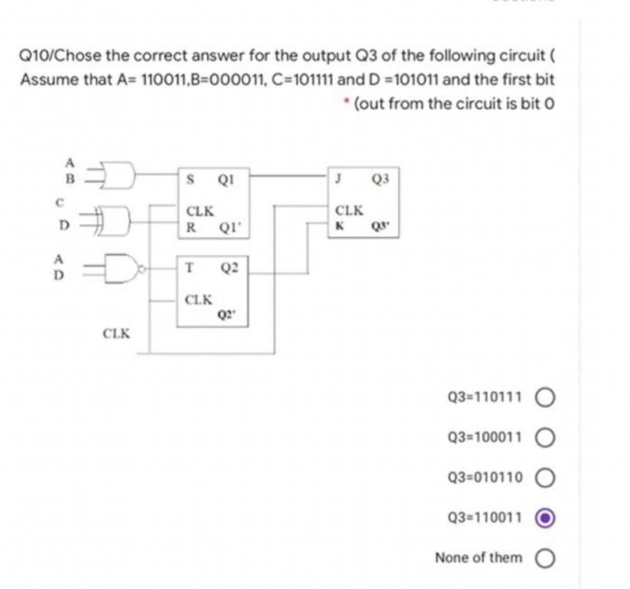 Q10/Chose the correct answer for the output Q3 of the following circuit (
Assume that A= 110011,B=000011,
C=101111 and D=101011 and the first bit
(out from the circuit is bit O
B
D
A
D
D
#
CLK
S
QI
CLK
R QI'
T Q2
CLK
Q2"
J
CLK
K
Q3
Q3⁰
Q3=110111 O
Q3=100011 O
Q3-010110
Q3=110011
None of them O