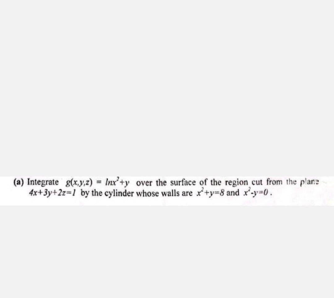 (a) Integrate g(x,y,z) = Inx+y over the surface of the region cut from the plane
4x+3y+2z=1 by the cylinder whose walls are x+y=8 and x²-y=0.