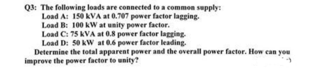 Q3: The following loads are connected to a common supply:
Load A: 150 kVA at 0.707 power factor lagging.
Load B: 100 kW at unity power factor.
Load C: 75 KVA at 0.8 power factor lagging.
Load D: 50 kW at 0.6 power factor leading.
Determine the total apparent power and the overall power factor. How can you
improve the power factor to unity?