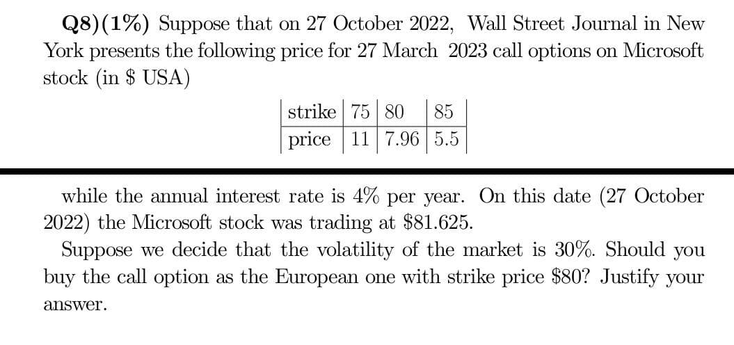 Q8) (1%) Suppose that on 27 October 2022, Wall Street Journal in New
York presents the following price for 27 March 2023 call options on Microsoft
stock (in $ USA)
strike 75 80 85
price 11 7.96 5.5
while the annual interest rate is 4% per year. On this date (27 October
2022) the Microsoft stock was trading at $81.625.
Suppose we decide that the volatility of the market is 30%. Should you
buy the call option as the European one with strike price $80? Justify your
answer.