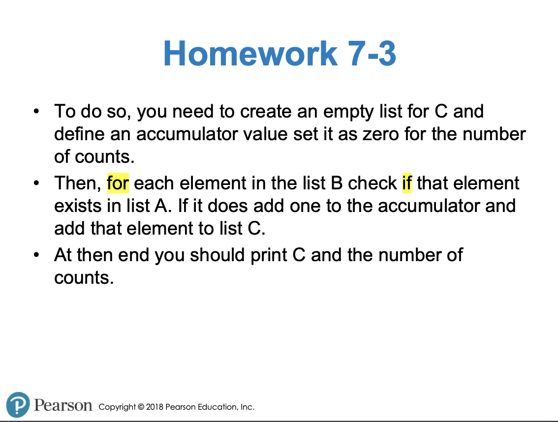 Homework 7-3
To do so, you need to create an empty list for C and
define an accumulator value set it as zero for the number
of counts.
Then, for each element in the list B check if that element
exists in list A. If it does add one to the accumulator and
add that element to list C.
At then end you should print C and the number of
counts.
(P Pearson Copyright © 2018 Pearson Education, Inc.
