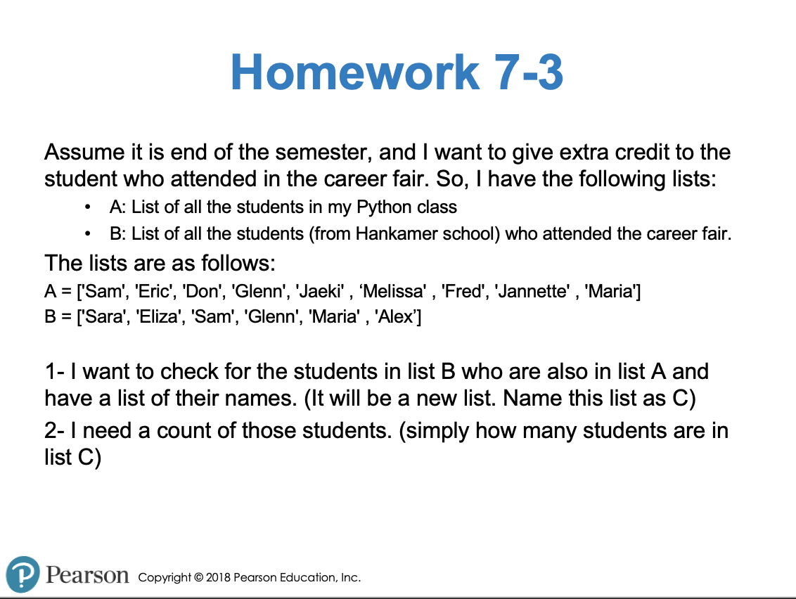 Homework 7-3
Assume it is end of the semester, and I want to give extra credit to the
student who attended in the career fair. So, I have the following lists:
A: List of all the students in my Python class
B: List of all the students (from Hankamer school) who attended the career fair.
The lists are as follows:
A = ['Sam', 'Eric', 'Don', 'Glenn', 'Jaeki' , 'Melissa', 'Fred', 'Jannette' , 'Maria']
B = ['Sara', 'Eliza', 'Sam', 'Glenn', 'Maria' , 'Alex']
%3D
1-I want to check for the students in list B who are also in list A and
have a list of their names. (It will be a new list. Name this list as C)
2-I need a count of those students. (simply how many students are in
list C)
P Pearson Copyright © 2018 Pearson Education, Inc.
