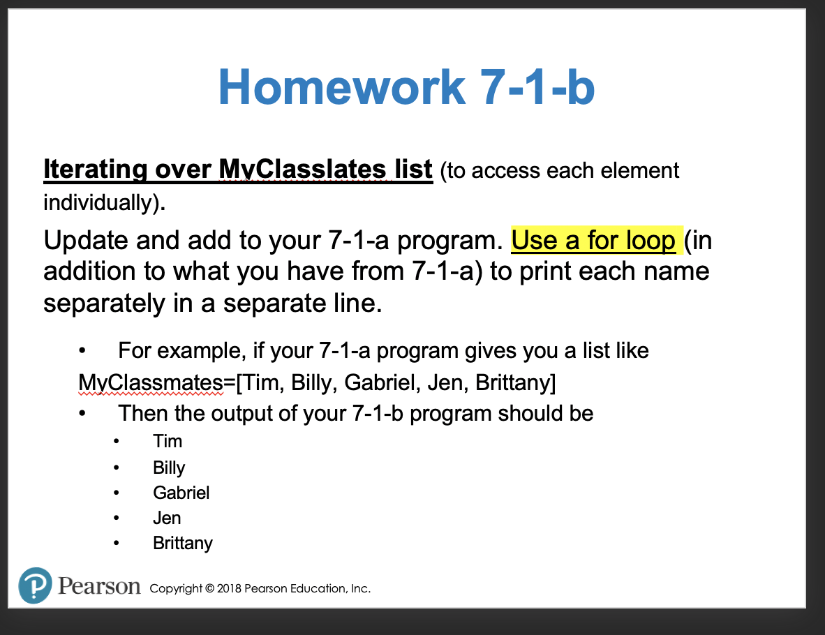 Homework 7-1-b
Iterating over MyClasslates list (to access each element
individually).
Update and add to your 7-1-a program. Use a for loop (in
addition to what you have from 7-1-a) to print each name
separately in a separate line.
For example, if your 7-1-a program gives you a list like
MyClassmates=[Tim, Billy, Gabriel, Jen, Brittany]
Then the output of your 7-1-b program should be
Tim
Billy
Gabriel
Jen
Brittany
P Pearson Copyright © 2018 Pearson Education, Inc.
