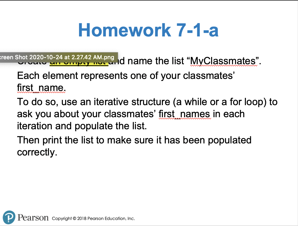 Homework 7-1-a
creen Shot 2020-10-24 at 2.27.42 AM.png
nd name the list "MyClassmates".
Ompty
Each element represents one of your classmates'
first name.
To do so, use an iterative structure (a while or a for loop) to
ask you about your classmates' first names in each
iteration and populate the list.
Then print the list to make sure it has been populated
correctly.
P Pearson Copyright © 2018 Pearson Education, Inc.
