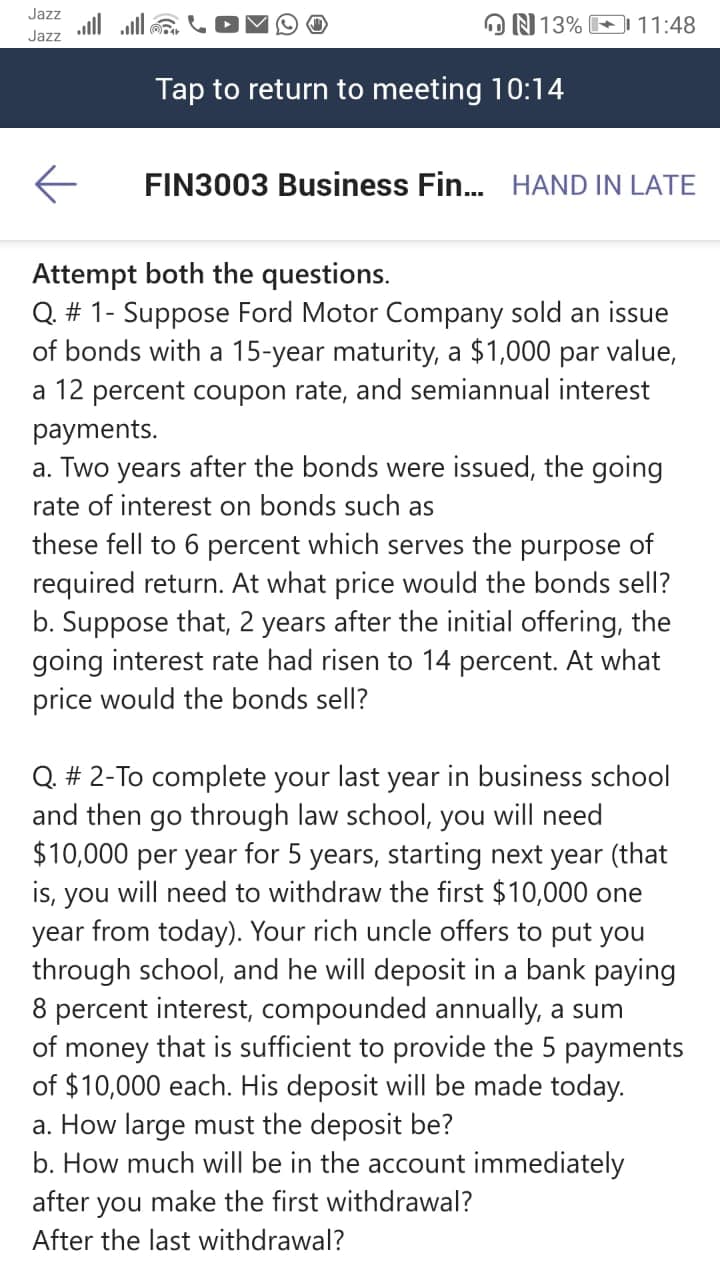 Q. # 1- Suppose Ford Motor Company sold an issue
of bonds with a 15-year maturity, a $1,000 par value,
a 12 percent coupon rate, and semiannual interest
payments.
a. Two years after the bonds were issued, the going
rate of interest on bonds such as
these fell to 6 percent which serves the purpose of
required return. At what price would the bonds sell?
b. Suppose that, 2 years after the initial offering, the
going interest rate had risen to 14 percent. At what
price would the bonds sell?
