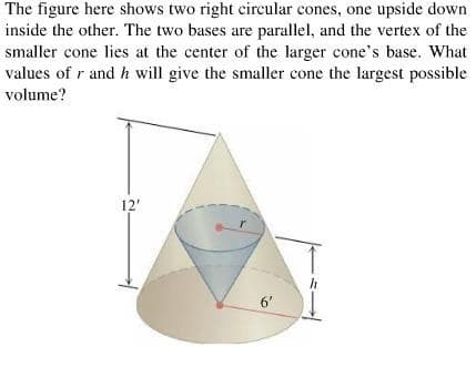 The figure here shows two right circular cones, one upside down
inside the other. The two bases are parallel, and the vertex of the
smaller cone lies at the center of the larger cone's base. What
values of r and h will give the smaller cone the largest possible
volume?
12'
6'
