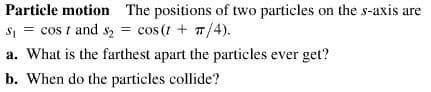 Particle motion The positions of two particles on the s-axis are
S1 = cos t and s, = cos (t + T/4).
a. What is the farthest apart the particles ever get?
b. When do the particles collide?
