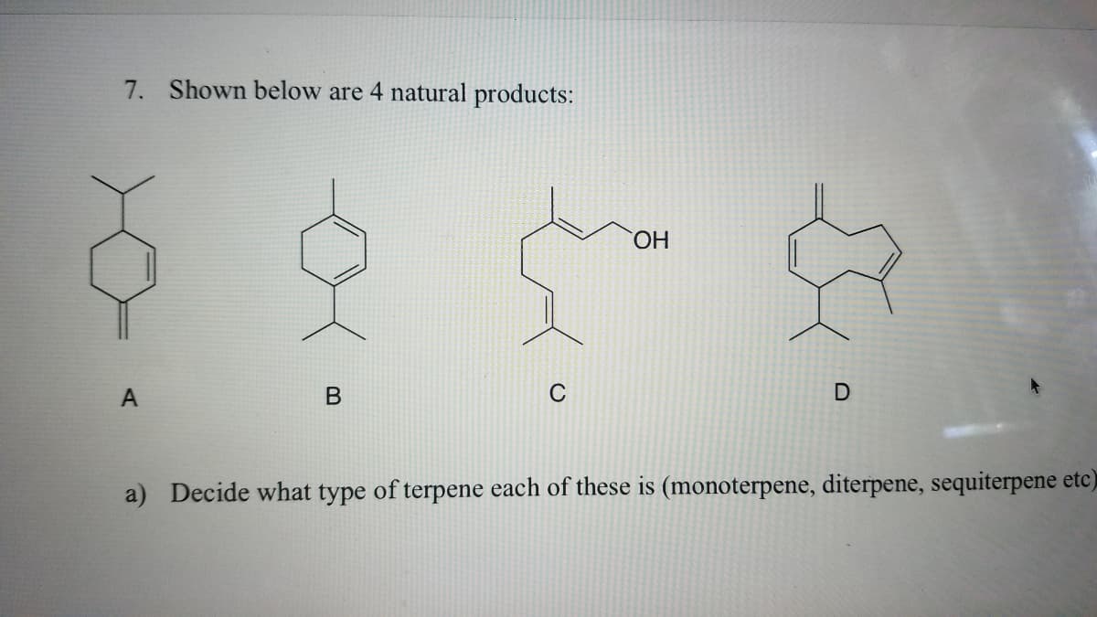 7. Shown below are 4 natural products:
HO.
A
C
a) Decide what type of terpene each of these is (monoterpene, diterpene, sequiterpene etc)
