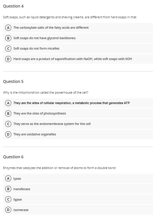 Question 4
Soft soaps, such as liquid detergents and shaving creams, are different from hard soaps in that
A The carboxylate salts of the fatty acids are different
B Soft soaps do not have glycerol backbones.
Soft soaps do not form micelles
D Hard soaps are a product of saponification with NaOH, while soft soaps with KOH
Question 5
Why is the mitochondrion called the powerhouse of the cell?
A They are the sites of cellular respiration, a metabolic process that generates ATP
B They are the sites of photosynthesis
© They serve as the endomembrane system for the cell
D They are oxidative organelles
Question 6
Enzymes that catalyzes the addition or removal of atoms to form a double bond
A lyase
B
transferase
© ligase
isomerase
