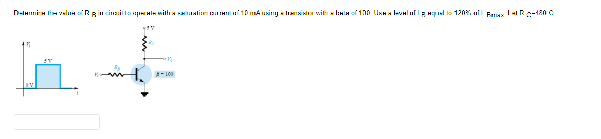 Determine the value of RR in circuit to operate with a saturation current of 10 mA using a transistor with a beta of 100. Use a level of I R equal to 120% of I Bmay. Let R c=480 Q
5V
B- 100
