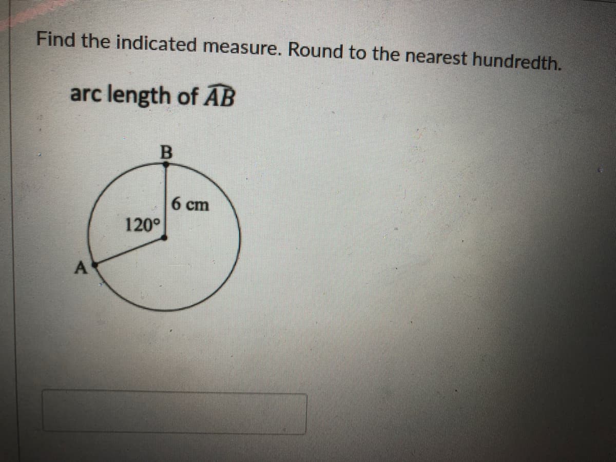 Find the indicated measure. Round to the nearest hundredth.
arc length of AB
6 cm
120°
A
