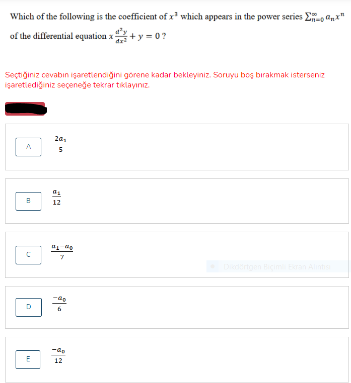 Which of the following is the coefficient of x³ which appears in the power series E=0 anx"
a²y
of the differential equation x
+y = 0 ?
dx2
Seçtiğiniz cevabın işaretlendiğini görene kadar bekleyiniz. Soruyu boş bırakmak isterseniz
işaretlediğiniz seçeneğe tekrar tıklayınız.
2a1
A
a1
B
12
a1-ao
7
Dikdörtgen Biçimli Ekran Alıntısı
-ao
D
6
-ao
12
