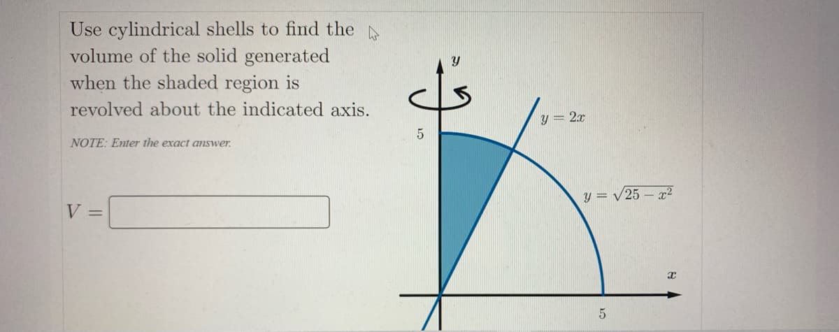 Use cylindrical shells to find the
volume of the solid generated
when the shaded region is
revolved about the indicated axis.
y = 2.x
NOTE: Enter the exact answer.
y = /25 – x²
V =
