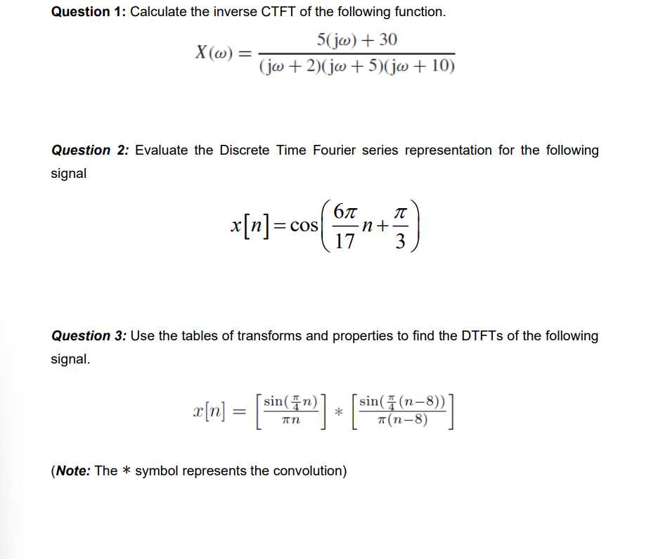 Question 1: Calculate the inverse CTFT of the following function.
5(jw) + 30
(jw+2)(jw+5)(jw + 10)
X(w) =
Question 2: Evaluate the Discrete Time Fourier series representation for the following
signal
x[n] = cos
бл π
-n+·
17 3
Question 3: Use the tables of transforms and properties to find the DTFTs of the following
signal.
x[n] = [sin(+r)] + [sin(₹ (n-3))]
*
(Note: The symbol represents the convolution)
