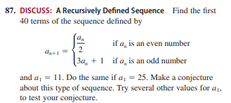 87. DISCUSS: A Recursively Defined Sequence Find the first
40 terms of the sequence defined by
if a, is an even number
2
An+1 =
(3a, + 1 if a, is an odd number
and a, = 11. Do the same if a, = 25. Make a conjecture
about this type of sequence. Try several other values for a1,
to test your conjecture.
