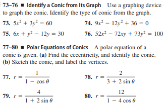 73-76 - Identify a Conic from Its Graph Use a graphing device
to graph the conic. Identify the type of conic from the graph.
73. 5x + 3y = 60
74. 9x – 12y? + 36 = 0
75. 6x + y? – 12y = 30
76. 52r? – 72xy + 73y? = 100
77-80 - Polar Equations of Conics A polar equation of a
conic is given. (a) Find the eccentricity, and identify the conic.
(b) Sketch the conic, and label the vertices.
2
77. r=
78. r=
1- cos 0
3 + 2 sin e
4
12
79. r =
80. r=-
1 + 2 sin 0
1- 4 cos 0
