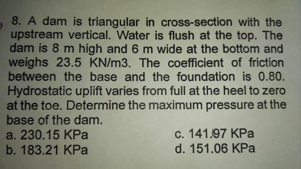 8. A dam is triangular in cross-section with the
upstream vertical. Water is flush at the top. The
dam is 8 m high and 6 m wide at the bottom and
weighs 23.5 KN/m3. The coefficient of friction
between the base and the foundation is 0.80.
Hydrostatic uplift varies from full at the heel to zero
at the toe. Determine the maximum pressure at the
base of the dam.
a. 230.15 KPa
b. 183.21 KPa
c. 141.97 KPa
d. 151.06 KPa
