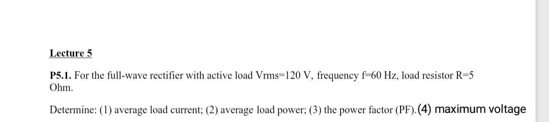 Lecture 5
P5.1. For the full-wave rectifier with active load Vrms=120 V, frequency f-60 Hz, load resistor R=5
Ohm.
Determine: (1) average load current; (2) average load power; (3) the power factor (PF). (4) maximum voltage