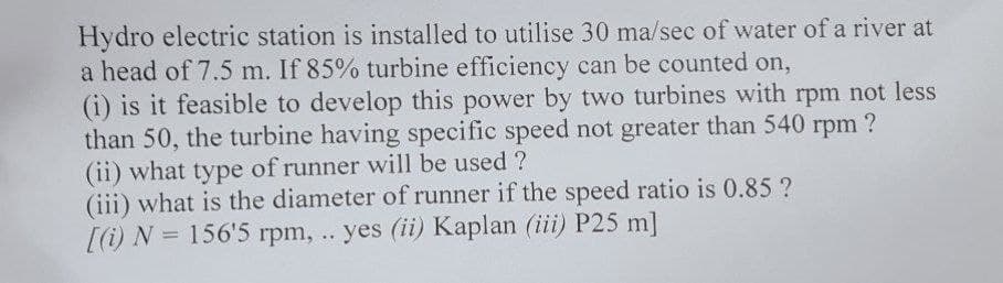 Hydro electric station is installed to utilise 30 ma/sec of water of a river at
a head of 7.5 m. If 85% turbine efficiency can be counted on,
(i) is it feasible to develop this power by two turbines with rpm not less
than 50, the turbine having specific speed not greater than 540 rpm ?
(ii) what type of runner will be used ?
(iii) what is the diameter of runner if the speed ratio is 0.85?
[(i) N = 156'5 rpm, .. yes (ii) Kaplan (iii) P25 m]