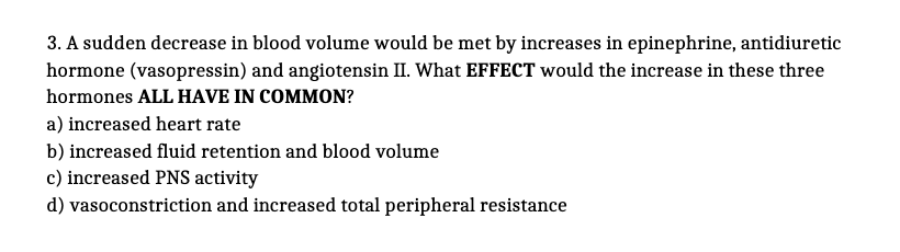 3. A sudden decrease in blood volume would be met by increases in epinephrine, antidiuretic
hormone (vasopressin) and angiotensin II. What EFFECT would the increase in these three
hormones ALL HAVE IN COMMON?
a) increased heart rate
b) increased fluid retention and blood volume
c) increased PNS activity
d) vasoconstriction and increased total peripheral resistance
