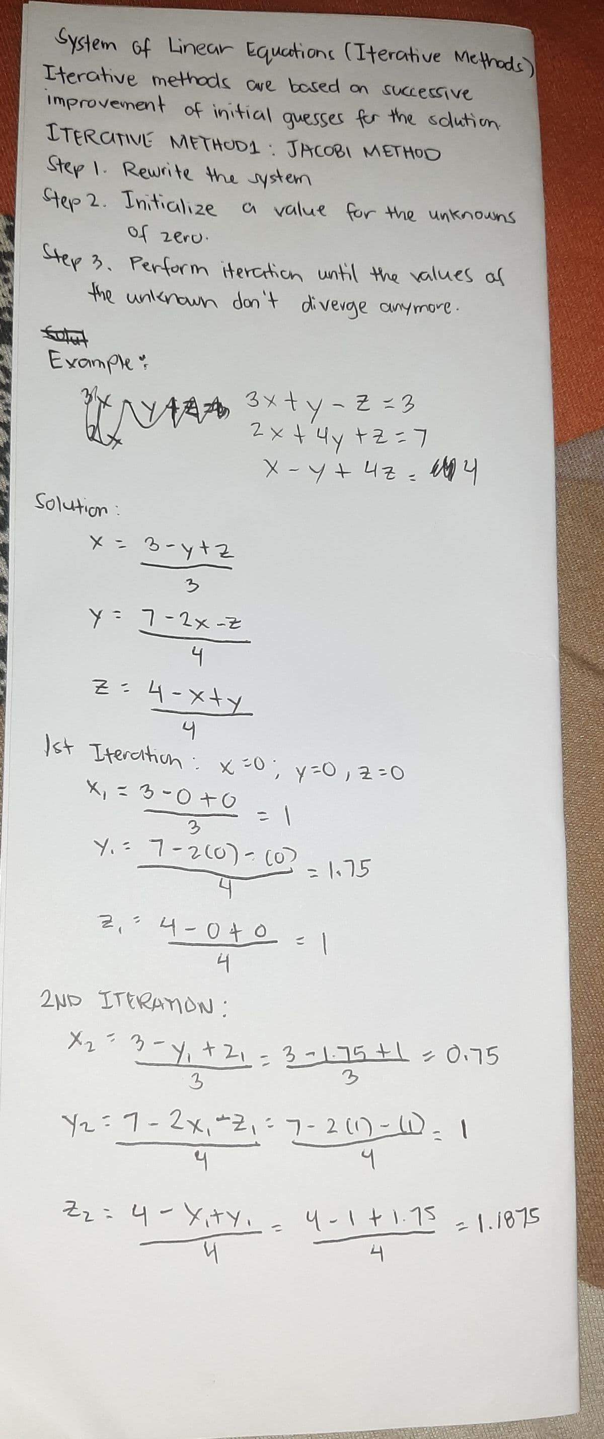 Step 3. Perform iterction until the values af
System of Linear Equations (Iterative Methads)
Iterative methads ave based on successive
improvement of initial quesser for the sdlution
ITERATIVE METHUDI : JACORI METHOD
Step 1. Rewrite the system
Step 2. Initialize
a value for the unknouns
of zeru.
tep 3. Perform iterction until the values al
the unknawn dan't divevge anymore.
falut
Example:
A 3xty-Z =3
2×+4y+zニフ
Solution:
そtん-e = メ
Y=7-2x-Z
4
Z:4-xty
スキメーh
: x:0; y=0,2=0
Ist Itercition
X,こ3-0+O
3
Y.= 7-2(0) - (0?
=1.75
Z,?4-04 O
4
2ND ITERAION:
メ2ラーy,ナ21-3-175+l>0.75
3
3
Y2:1-2x,*2フー2-D.1
そz: 4-Xty、 4-1t15
4-1+1.75
=1.1875
