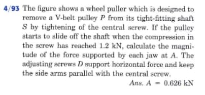 4/93 The figure shows a wheel puller which is designed to
remove a V-belt pulley P from its tight-fitting shaft
S by tightening of the central screw. If the pulley
starts to slide off the shaft when the compression in
the screw has reached 1.2 kN, calculate the magni-
tude of the force supported by each jaw at A. The
adjusting screws D support horizontal force and keep
the side arms parallel with the central screw.
Ans. A = 0.626 kN
%3D
