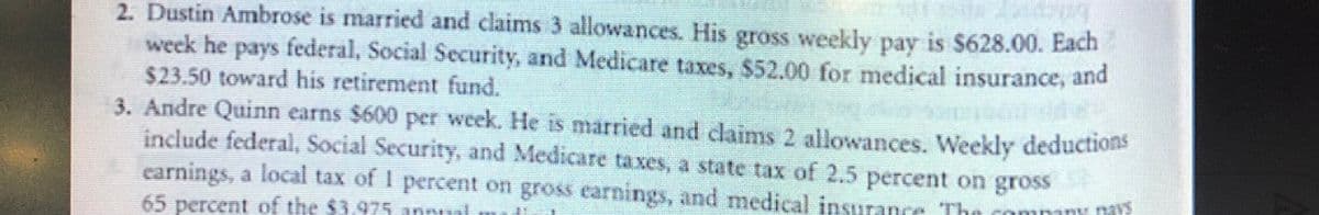 2. Dustin Ambrose is married and claims 3 allowances. His gross weekly pay is $628.00. Each
week he pays federal, Social Security, and Medicare taxes, $52.00 for medical insurance, and
$23.50 toward his retirement fund.
3. Andre Quinn earns $600 per week. He is married and daims 2 allowances. Weekly deductions
indude federal, Social Security, and Medicare taxes, a state tax of 2.5 percent on gross
carnings, a local tax of I percent on gross earnings, and medical insurance The commny nat
65 percent of the $3.975 annnal
