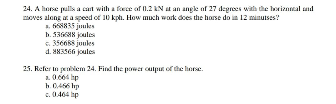 24. A horse pulls a cart with a force of 0.2 kN at an angle of 27 degrees with the horizontal and
moves along at a speed of 10 kph. How much work does the horse do in 12 minutses?
a. 668835 joules
b. 536688 joules
c. 356688 joules
d. 883566 joules
25. Refer to problem 24. Find the power output of the horse.
a. 0.664 hp
b. 0.466 hp
c. 0.464 hp
