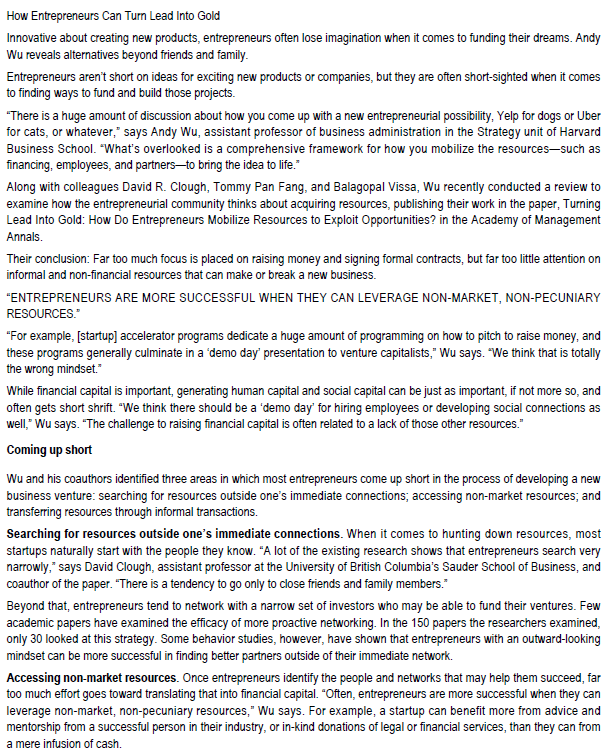 How Entrepreneurs Can Turn Lead Into Gold
Innovative about creating new products, entrepreneurs often lose imagination when it comes to funding their dreams. Andy
Wu reveals alternatives beyond friends and family.
Entrepreneurs aren't short on ideas for exciting new products or companies, but they are often short-sighted when it comes
to finding ways to fund and build those projects.
"There is a huge amount of discussion about how you come up with a new entrepreneurial possibility, Yelp for dogs or Uber
for cats, or whatever," says Andy Wu, assistant professor of business administration in the Strategy unit of Harvard
Business School. "What's overlooked is a comprehensive framework for how you mobilize the resources--such as
financing, employees, and partners-to bring the idea to life."
Along with colleagues David R. Clough, Tommy Pan Fang, and Balagopal Vissa, Wu recently conducted a review to
examine how the entrepreneurial community thinks about acquiring resources, publishing their work in the paper, Turning
Lead Into Gold: How Do Entrepreneurs Mobilize Resources to Exploit Opportunities? in the Academy of Management
Annals.
Their conclusion: Far too much focus is placed on raising money and signing formal contracts, but far too little atention on
informal and non-financial resources that can make or break a new business.
"ENTREPRENEURS ARE MORE SUCCESSFUL WHEN THEY CAN LEVERAGE NON-MARKET, NON-PECUNIARY
RESOURCES."
"For example, [startup] accelerator programs dedicate a huge amount of programming on how to pitch to raise money, and
these programs generally culminate in a 'demo day' presentation to venture capitalists," Wu says. "We think that is totally
the wrong mindset."
While financial capital is important, generating human capital and social capital can be just as important, if not more so, and
often gets short shrift. "We think there should be a 'demo day' for hiring employees or developing social connections as
well," Wu says. "The challenge to raising financial capital is often related to a lack of those other resources."
Coming up short
Wu and his coauthors identified three areas in which most entrepreneurs come up short in the process of developing a new
business venture: searching for resources outside one's immediate connections; accessing non-market resources; and
transferring resources through informal transactions.
Searching for resources outside one's immediate connections. When it comes to hunting down resources, most
startups naturally start with the people they know. "A lot of the existing research shows that entrepreneurs search very
narrowly," says David Clough, assistant professor at the University of British Columbia's Sauder School of Business, and
coauthor of the paper. "There is a tendency to go only to close friends and family members."
Beyond that, entrepreneurs tend to network with a narrow set of investors who may be able to fund their ventures. Few
academic papers have examined the efficacy of more proactive networking. In the 150 papers the researchers examined,
only 30 looked at this strategy. Some behavior studies, however, have shown that entrepreneurs with an outward-looking
mindset can be more successful in finding better partners outside of their immediate network.
Accessing non-market resources. Once entrepreneurs identify the people and networks that may help them succeed, far
too much effort goes toward translating that into financial capital. "Often, entrepreneurs are more successful when they can
leverage non-market, non-pecuniary resources," Wu says. For example, a startup can benefit more from advice and
mentorship from a successful person in their industry, or in-kind donations of legal or financial services, than they can from
a mere infusion of cash.
