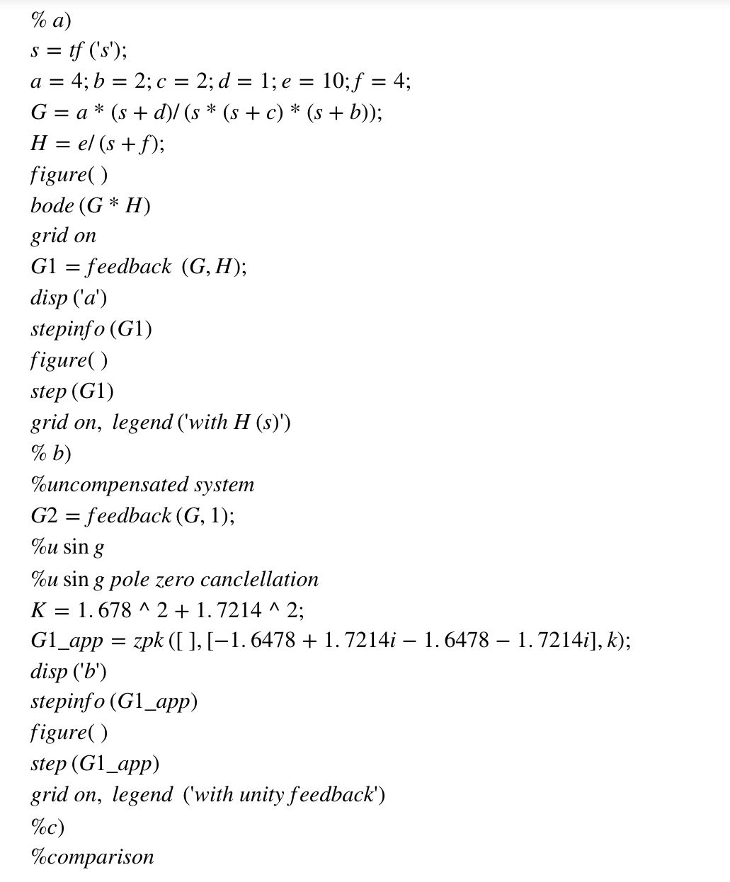 % a)
s = tf ('s');
a = 4; b = 2; c = 2; d = 1; e = 10; f = 4;
G = a* (s+d)/ (s * (s + c) * (s + b));
H = el (s + f);
figure()
bode (G* H)
grid on
G1 = feedback (G, H);
disp ('a')
stepinfo (G1)
figure()
step (G1)
grid on, legend ('with H (s)')
% b)
%uncompensated system
G2 = feedback (G, 1);
%u sin g
%u sin g pole zero canclellation
K = 1.678 ^2 + 1.7214^2;
G1_app = zpk ([ ], [−1. 6478 + 1. 7214i – 1. 6478 – 1. 7214i], k);
disp ('b')
stepinfo (G1_app)
figure()
step (G1_app)
grid on, legend (with unity feedback')
%c)
%comparison
