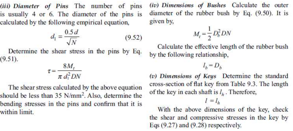 (iii) Diameter of Pins The number of pins (iv) Dimensions of Bushes Calculate the outer
is usually 4 or 6. The diameter of the pins is diameter of the rubber bush by Eq. (9.50). It is
calculated by the following empirical equation,
given by,
0.5d
%3D
M, =-D; DN
d =
(9.52)
N.
Calculate the effective length of the rubber bush
Determine the shear stress in the pins by Eq. by the following relationship,
(9.51).
8M,
T= -
1, =D,
n df DN
(v) Dimensions of Keys Detemine the standard
The shear stress calculated by the above equation cross-section of flat key from Table 9.3. The length
should be less than 35 N/mm?. Also, determine the of the key in each shaft is I, . Therefore,
bending stresses in the pins and confirm that it is
With the above dimensions of the key, check
the shear and compressive stresses in the key by
Eqs (9.27) and (9.28) respectively.
within limit.
