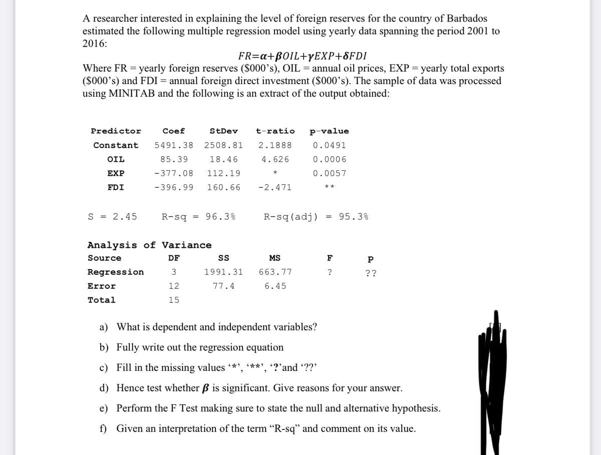 A researcher interested in explaining the level of foreign reserves for the country of Barbados
estimated the following multiple regression model using yearly data spanning the period 2001 to
2016:
FR=a+B0IL+YEXP+8FDI
Where FR = yearly foreign reserves ($000's), OIL = annual oil prices, EXP = yearly total exports
($000's) and FDI = annual foreign direct investment ($000’s). The sample of data was processed
using MINITAB and the following is an extract of the output obtained:
Predictor
Coef
StDev
t-ratio
p-value
Constant
5491.38
2508.81
2.1888
0.0491
OIL
85.39
18.46
4.626
0.0006
ЕXP
-377.08
112.19
0.0057
FDI
-396.99
160.66
-2.471
S = 2.45
R-sq = 96.3%
R-sq(adj)
= 95.3%
Analysis of Variance
Source
DF
MS
F
Regression
3
1991.31
663.77
?
??
Error
12
77.4
6.45
Total
15
a) What is dependent and independent variables?
b) Fully write out the regression equation
c) Fill in the missing values *', **', '?’and ??'
d) Hence test whether B is significant. Give reasons for your answer.
e) Perform the F Test making sure to state the null and alternative hypothesis.
f) Given an interpretation of the term "R-sq" and comment on its value.
