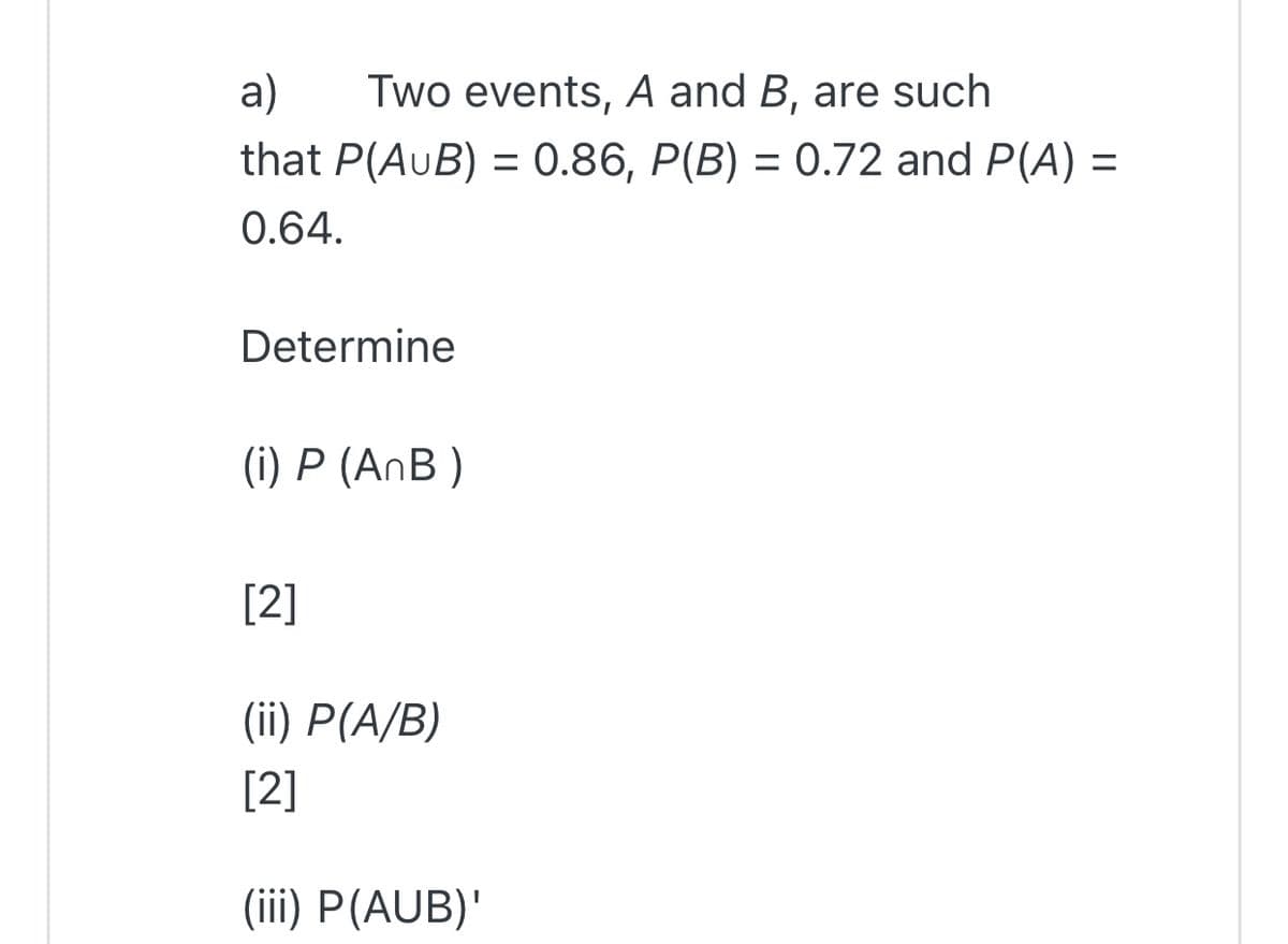 a)
Two events, A and B, are such
that P(AuB) = 0.86, P(B) = 0.72 and P(A) =
%3D
0.64.
Determine
(i) P (AnB )
[2]
(ii) P(A/B)
[2]
(iii) P(AUB)'
