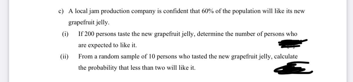 c) A local jam production company is confident that 60% of the population will like its new
grapefruit jelly.
(i)
If 200 persons taste the new grapefruit jelly, determine the number of persons who
are expected to like it.
(ii)
From a random sample of 10 persons who tasted the new grapefruit jelly, calculate
the probability that less than two will like it.
