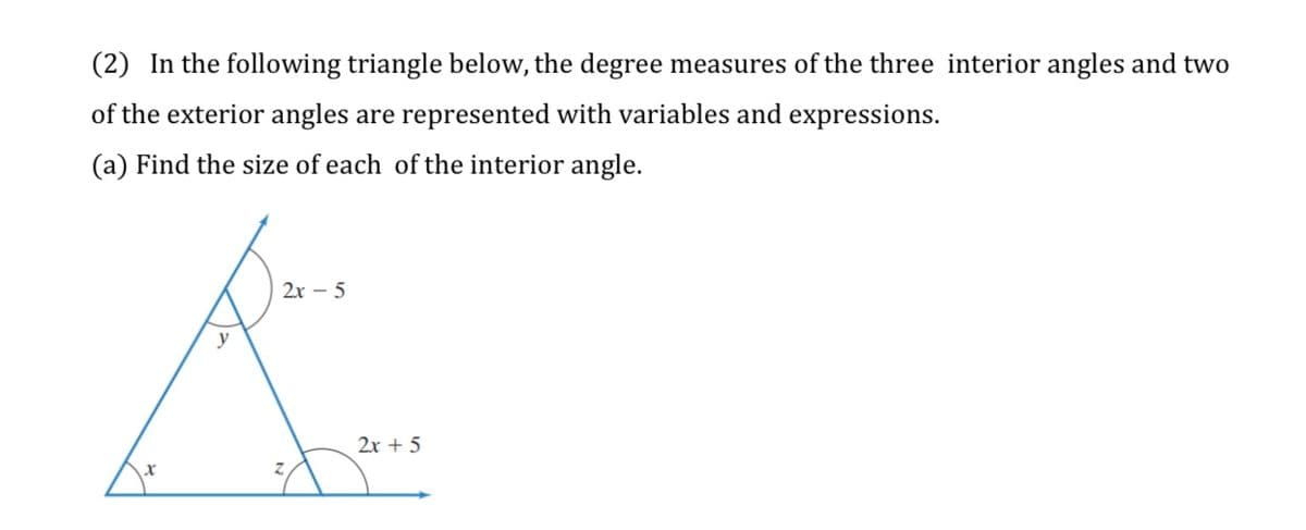 (2) In the following triangle below, the degree measures of the three interior angles and two
of the exterior angles are represented with variables and expressions.
(a) Find the size of each of the interior angle.
2x – 5
y
2x + 5
