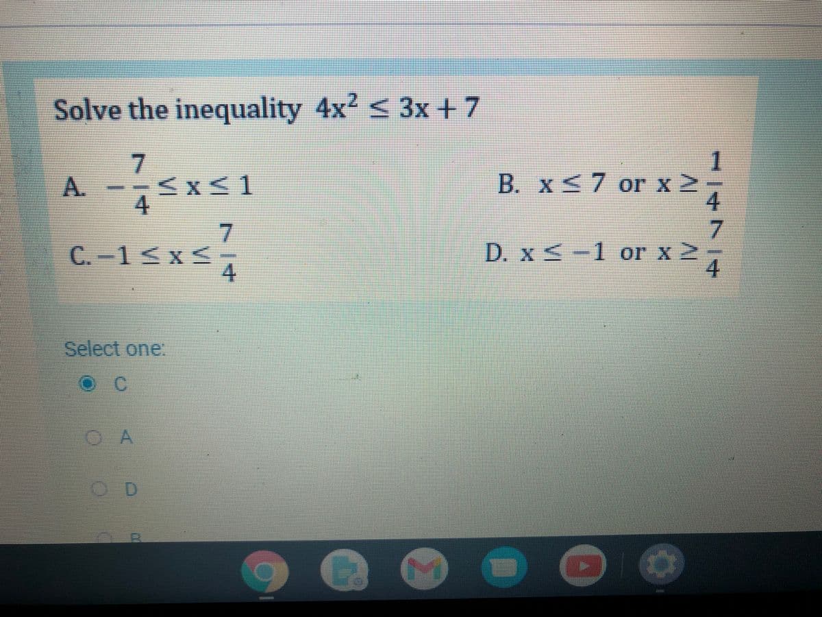 Solve the inequality 4x? < 3x+7
A.
--<x<1
B. X<7 or x 2
4.
C.-1<x<
4.
D. xS-1 or x 2
4.
Select one:
OA
7/4
