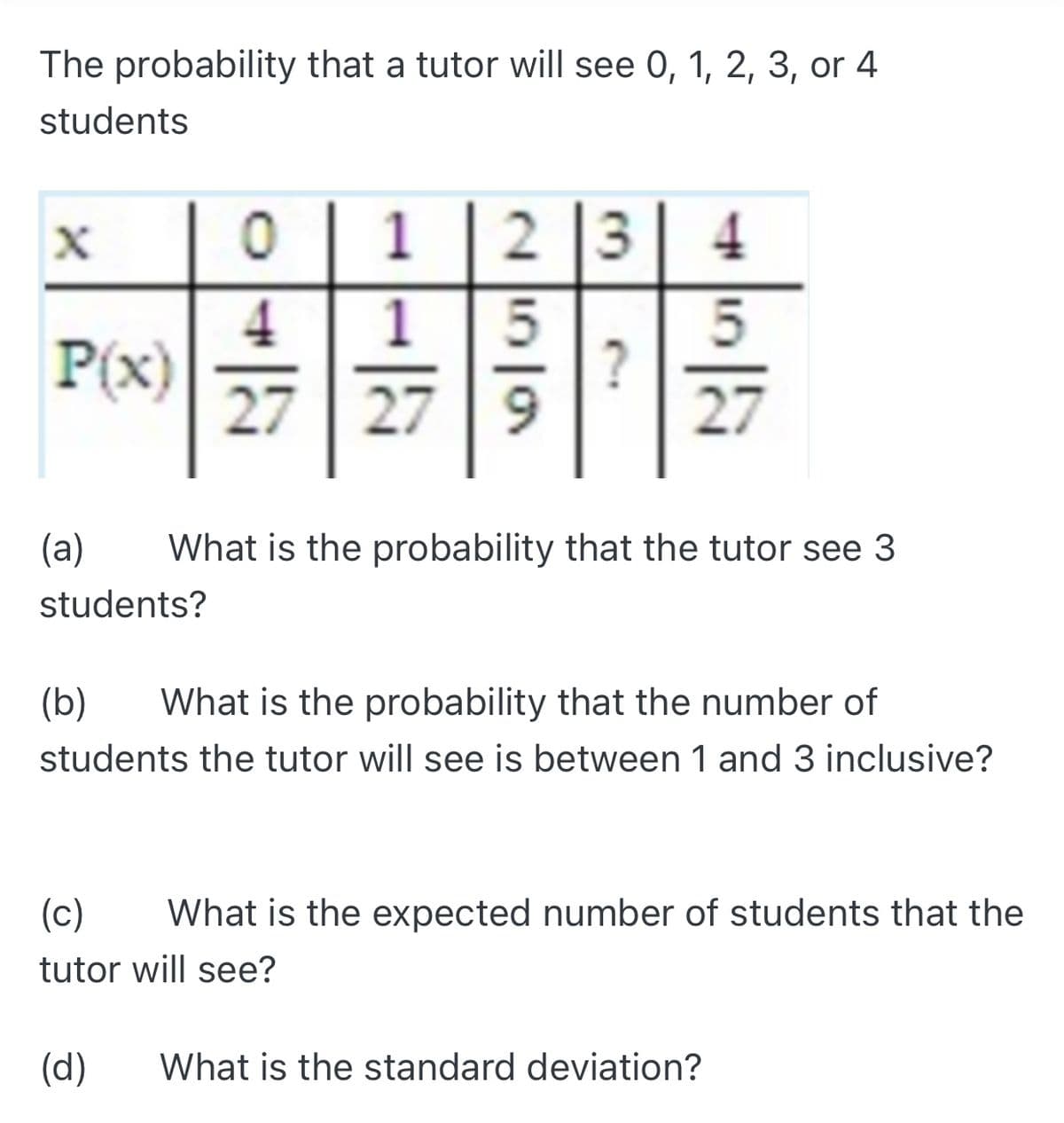 The probability that a tutor will see 0, 1, 2, 3, or 4
students
2 |3
1
1
4
P(x)
27
?
27
27 9
(a)
What is the probability that the tutor see 3
students?
(b)
What is the probability that the number of
students the tutor will see is between 1 and 3 inclusive?
(c)
What is the expected number of students that the
tutor will see?
(d)
What is the standard deviation?
