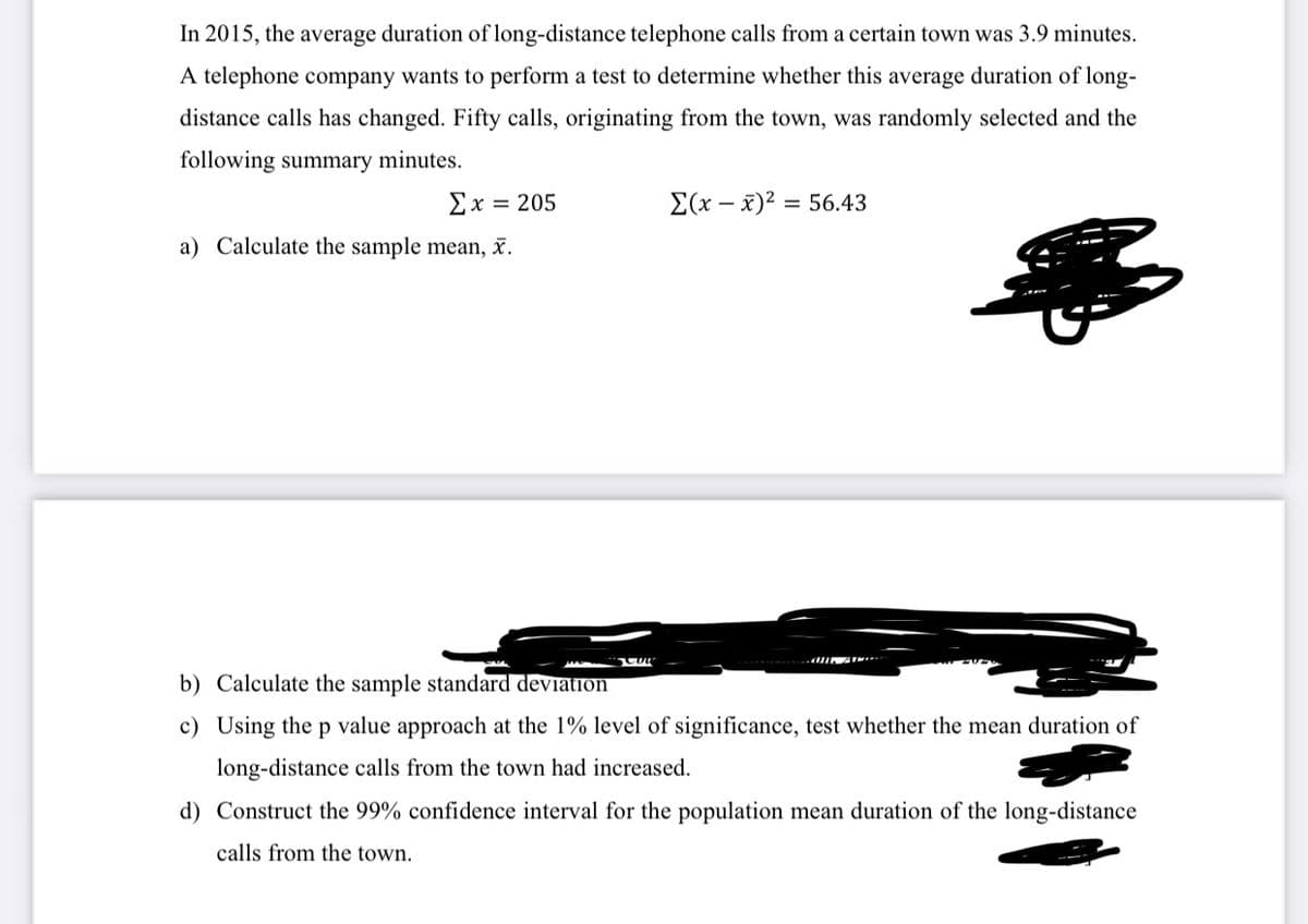 In 2015, the average duration of long-distance telephone calls from a certain town was 3.9 minutes.
A telephone company wants to perform a test to determine whether this average duration of long-
distance calls has changed. Fifty calls, originating from the town, was randomly selected and the
following summary minutes.
Σχ=205
E(x – x)2 = 56.43
a) Calculate the sample mean, x.
b) Calculate the sample standard deviation
c) Using the p value approach at the 1% level of significance, test whether the mean duration of
long-distance calls from the town had increased.
d) Construct the 99% confidence interval for the population mean duration of the long-distance
calls from the town.

