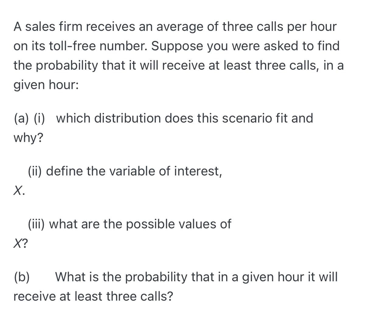 A sales firm receives an average of three calls per hour
on its toll-free number. Suppose you were asked to find
the probability that it will receive at least three calls, in a
given hour:
(a) (i) which distribution does this scenario fit and
why?
(ii) define the variable of interest,
Х.
(iii) what are the possible values of
X?
(b)
What is the probability that in a given hour it will
receive at least three calls?
