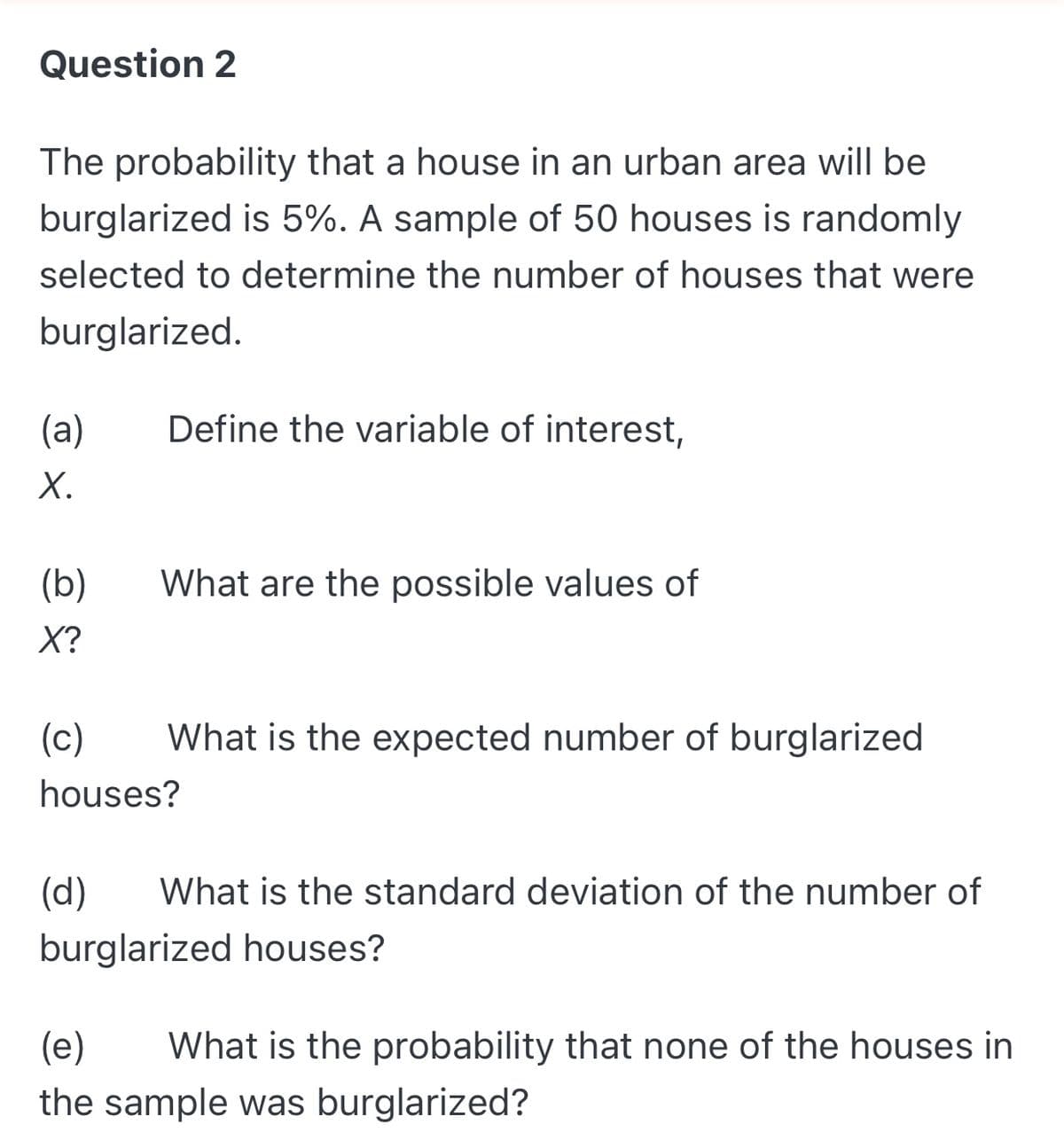 Question 2
The probability that a house in an urban area will be
burglarized is 5%. A sample of 50 houses is randomly
selected to determine the number of houses that were
burglarized.
(a)
Define the variable of interest,
Х.
(b)
What are the possible values of
X?
(c)
What is the expected number of burglarized
houses?
(d)
What is the standard deviation of the number of
burglarized houses?
(e)
What is the probability that none of the houses in
the sample was burglarized?

