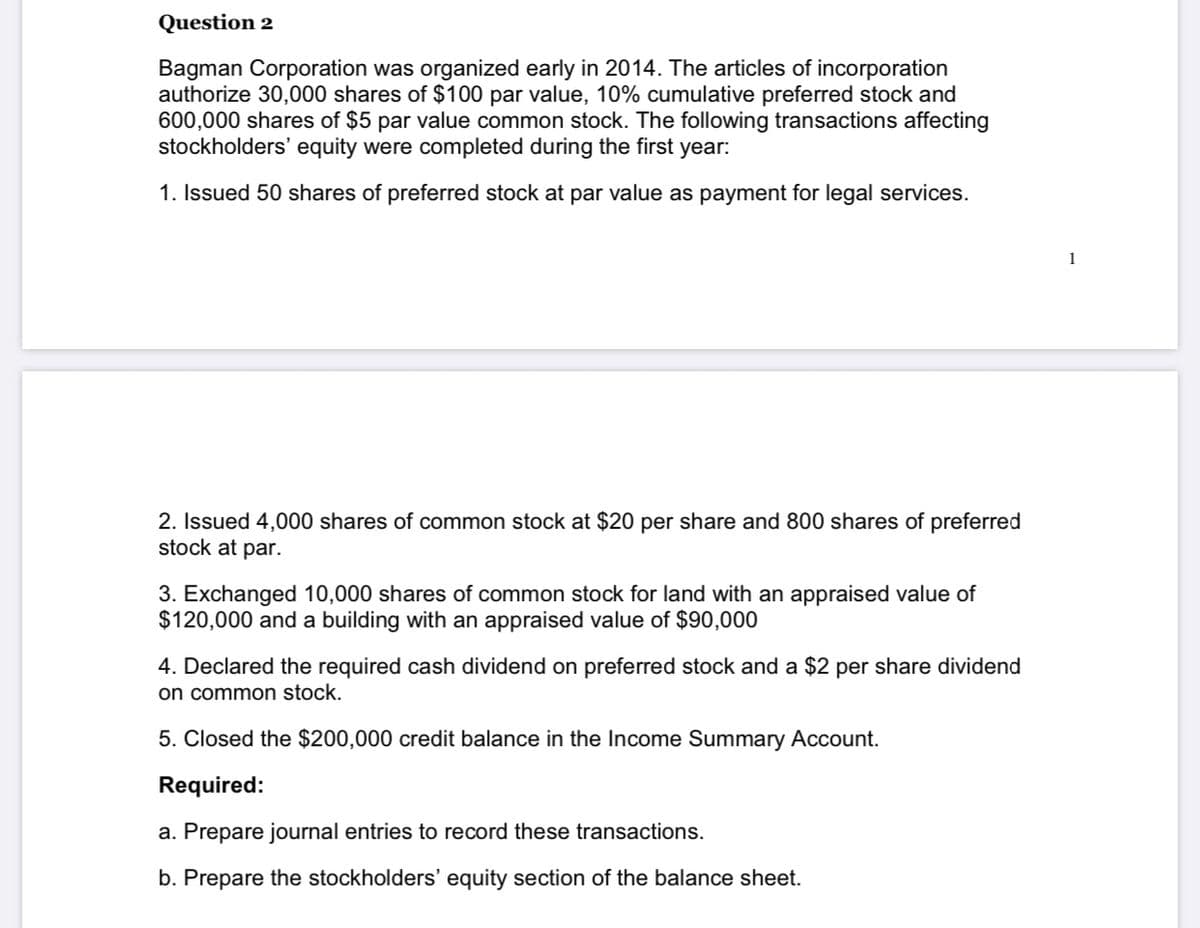 Question 2
Bagman Corporation was organized early in 2014. The articles of incorporation
authorize 30,000 shares of $100 par value, 10% cumulative preferred stock and
600,000 shares of $5 par value common stock. The following transactions affecting
stockholders' equity were completed during the first year:
1. Issued 50 shares of preferred stock at par value as payment for legal services.
1
2. Issued 4,000 shares of common stock at $20 per share and 800 shares of preferred
stock at par.
3. Exchanged 10,000 shares of common stock for land with an appraised value of
$120,000 and a building with an appraised value of $90,000
4. Declared the required cash dividend on preferred stock and a $2 per share dividend
on common stock.
5. Closed the $200,000 credit balance in the Income Summary Account.
Required:
a. Prepare journal entries to record these transactions.
b. Prepare the stockholders' equity section of the balance sheet.
