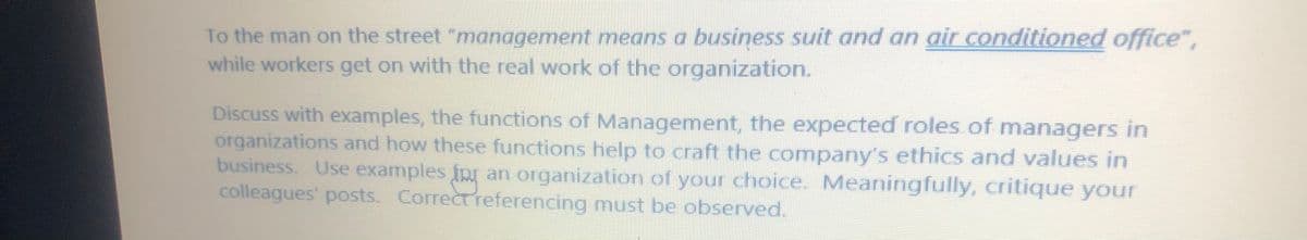 To the man on the street "management means a business suit and an air conditioned office",
while workers get on with the real work of the organization.
Discuss with examples, the functions of Management, the expected roles of managers in
organizations and how these functions help to craft the company's ethics and values in
business. Use examples fpr an organization of your choice. Meaningfully, critique your
colleagues' posts. Correctreferencing must be observed.
