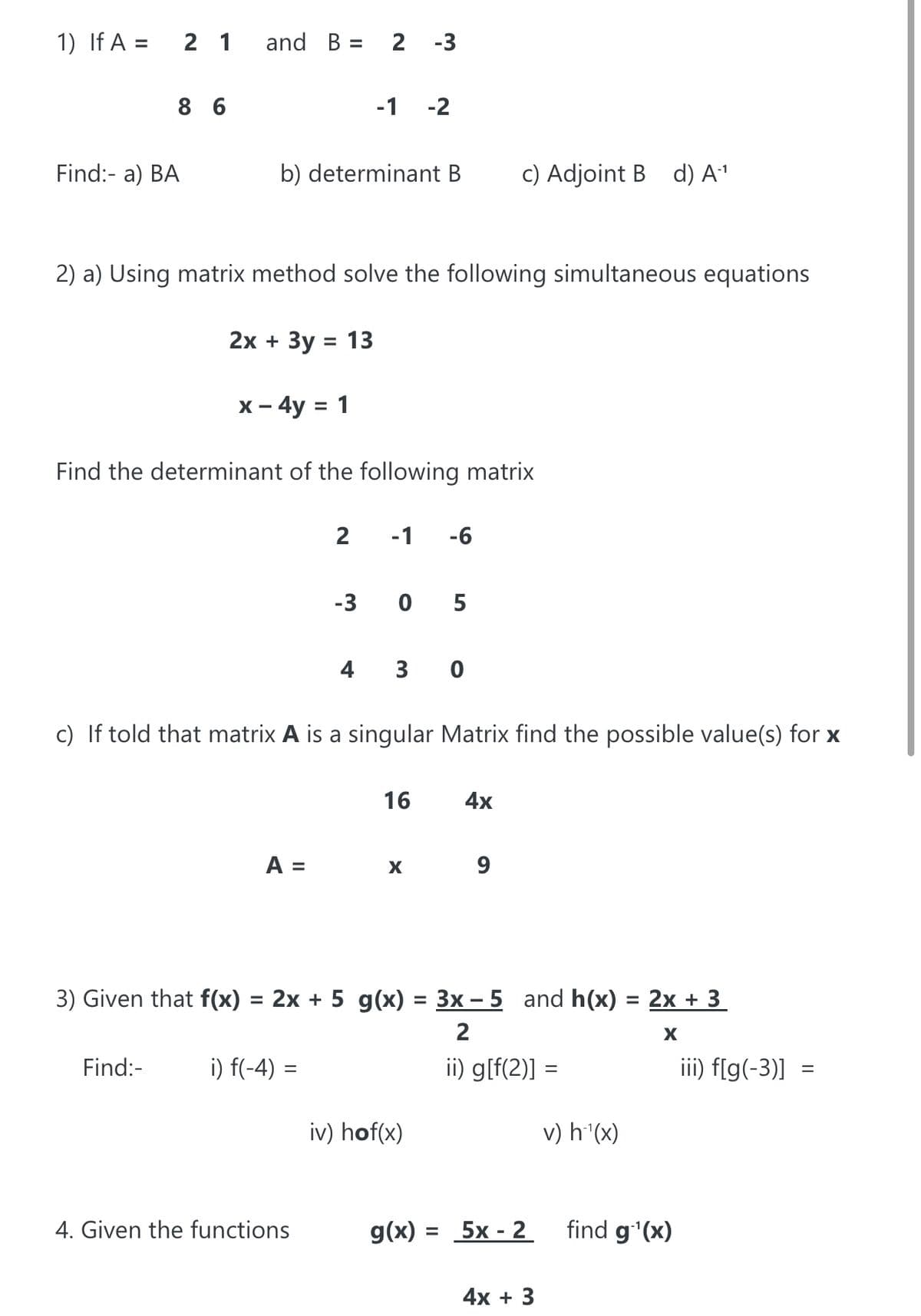 1) If A =
2 1
and B = 2 -3
%3D
8 6
-1
-2
Find:- a) BA
b) determinant B
c) Adjoint B d) A1
2) a) Using matrix method solve the following simultaneous equations
2х + Зу %3D 13
х - 4y %3D 1
Find the determinant of the following matrix
2
-1
-6
-3
0 5
4 3 0
c) If told that matrix A is a singular Matrix find the possible value(s) for x
16
4x
A =
X
9
3) Given that f(x) = 2x + 5 g(x) = 3x – 5 and h(x) = 2x + 3
%3D
2
Find:-
i) f(-4) =
ii) g[f(2)] =
iii) f[g(-3)] =
iv) hof(x)
v) h'(x)
4. Given the functions
g(x) = 5x - 2
find g'(x)
%3D
4х + 3
