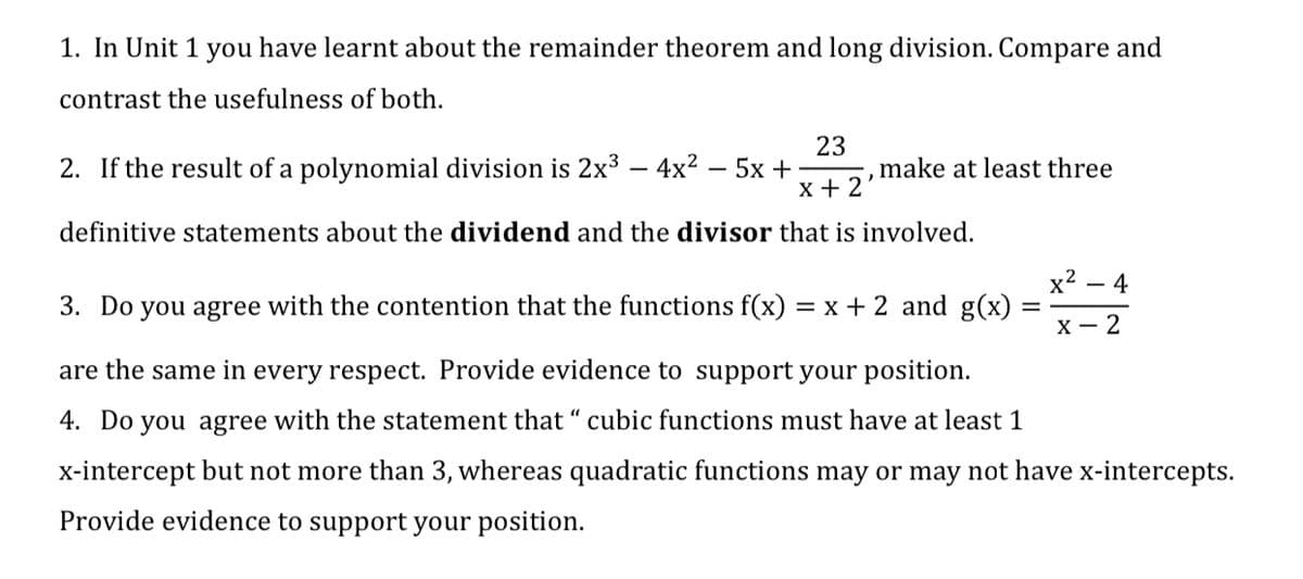 1. In Unit 1 you have learnt about the remainder theorem and long division. Compare and
contrast the usefulness of both.
23
2. If the result of a polynomial division is 2x3 – 4x2 – 5x +
x + 2
make at least three
definitive statements about the dividend and the divisor that is involved.
x2 –
- 4
3. Do you agree with the contention that the functions f(x) =
x + 2 and g(x)
х — 2
are the same in every respect. Provide evidence to support your position.
4. Do you agree with the statement that “ cubic functions must have at least 1
x-intercept but not more than 3, whereas quadratic functions may or may not have x-intercepts.
Provide evidence to support your position.
