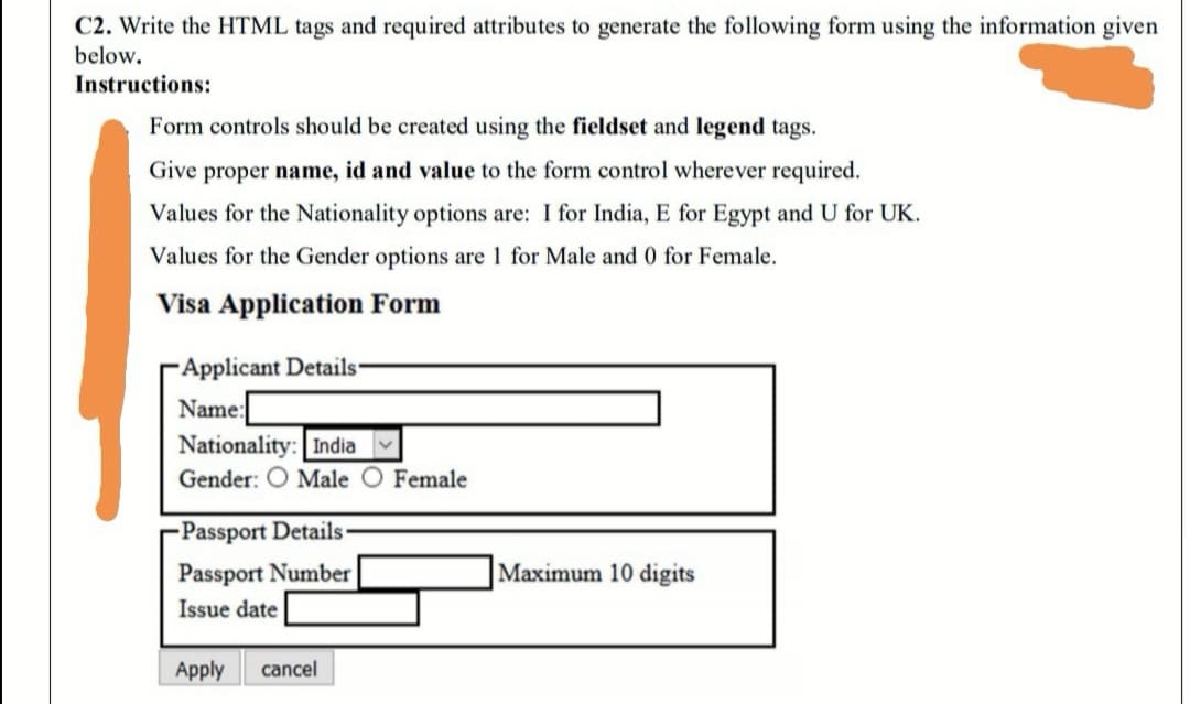 C2. Write the HTML tags and required attributes to generate the following form using the information given
below.
Instructions:
Form controls should be created using the fieldset and legend tags.
Give proper name, id and value to the form control wherever required.
Values for the Nationality options are: I for India, E for Egypt and U for UK.
Values for the Gender options are 1 for Male and 0 for Female.
Visa Application Form
Applicant Details
Name:
Nationality: India v
Gender: O Male O Female
Passport Details
Passport Number
Maximum 10 digits
Issue date
Apply
cancel
